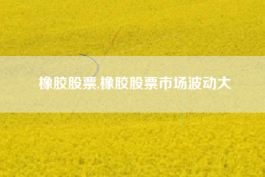 橡胶股票,橡胶股票市场波动大