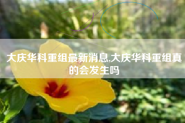 大庆华科重组最新消息,大庆华科重组真的会发生吗