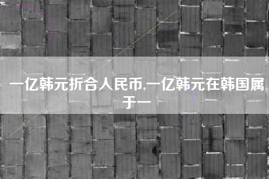 一亿韩元折合人民币,一亿韩元在韩国属于一