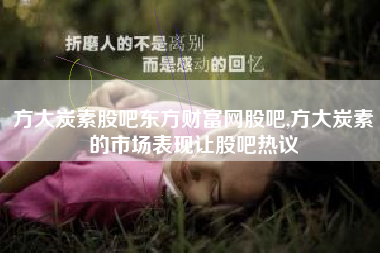 方大炭素股吧东方财富网股吧,方大炭素的市场表现让股吧热议