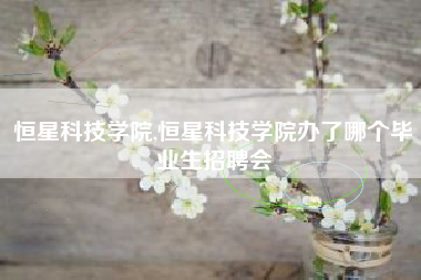 恒星科技学院,恒星科技学院办了哪个毕业生招聘会