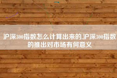 沪深300指数怎么计算出来的,沪深300指数的推出对市场有何意义