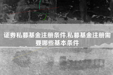 证券私募基金注册条件,私募基金注册需要哪些基本条件