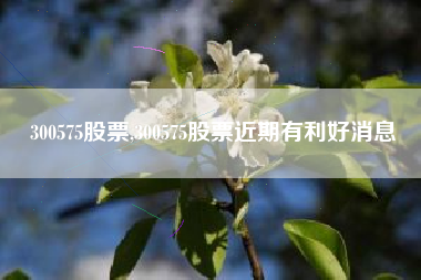300575股票,300575股票近期有利好消息