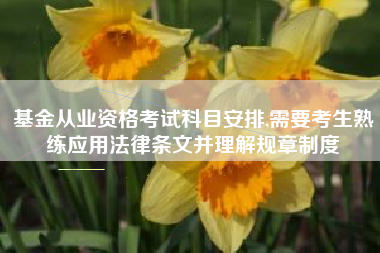 基金从业资格考试科目安排,需要考生熟练应用法律条文并理解规章制度