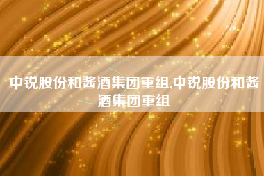 中锐股份和酱酒集团重组,中锐股份和酱酒集团重组