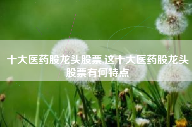 十大医药股龙头股票,这十大医药股龙头股票有何特点
