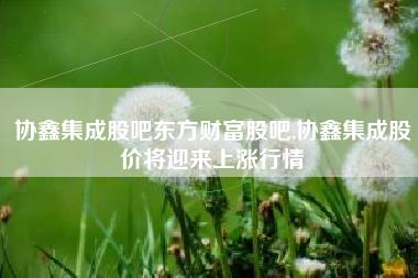 协鑫集成股吧东方财富股吧,协鑫集成股价将迎来上涨行情