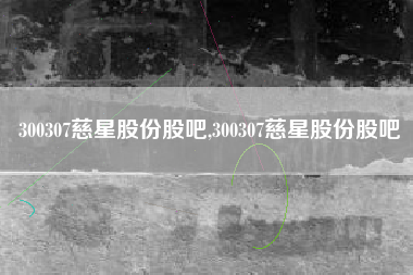 300307慈星股份股吧,300307慈星股份股吧