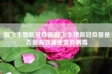 智飞生物新冠疫苗,智飞生物新冠疫苗是否能有效避免变异病毒