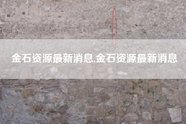 金石资源最新消息,金石资源最新消息