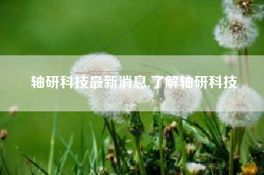 轴研科技最新消息,了解轴研科技