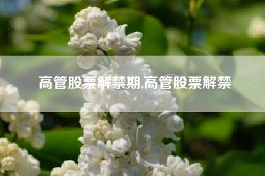 高管股票解禁期,高管股票解禁