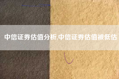 中信证券估值分析,中信证券估值被低估
