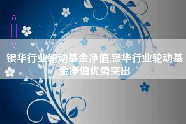 银华行业轮动基金净值,银华行业轮动基金净值优势突出