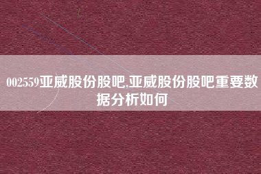 002559亚威股份股吧,亚威股份股吧重要数据分析如何