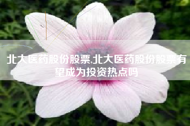 北大医药股份股票,北大医药股份股票有望成为投资热点吗