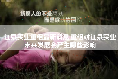 江泉实业重组最新消息,重组对江泉实业未来发展会产生哪些影响