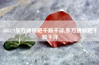 300379东方通股吧千股千评,东方通股吧千股千评