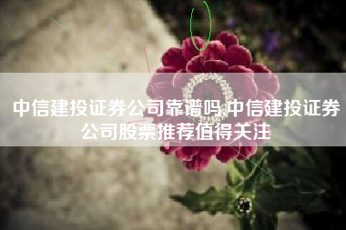 中信建投证券公司靠谱吗,中信建投证券公司股票推荐值得关注