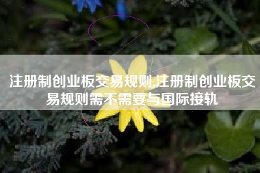 注册制创业板交易规则,注册制创业板交易规则需不需要与国际接轨