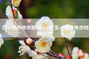 五一股市休市时间2023年,五一股市休市时间2023年