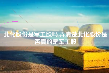 北化股份是军工股吗,弄清楚北化股份是否真的是军工股