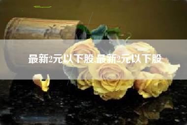 最新2元以下股,最新2元以下股