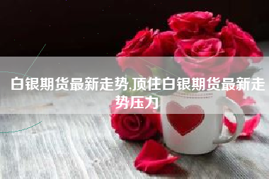 白银期货最新走势,顶住白银期货最新走势压力
