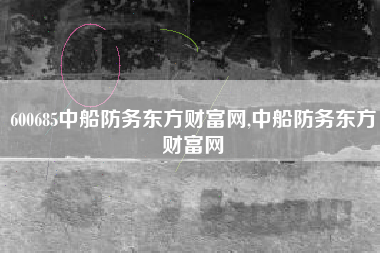 600685中船防务东方财富网,中船防务东方财富网