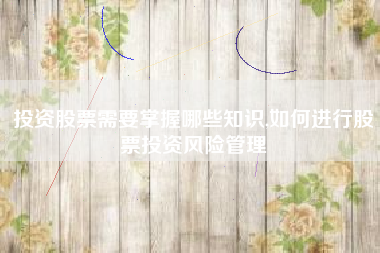 投资股票需要掌握哪些知识,如何进行股票投资风险管理