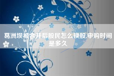 葛洲坝被合并后股民怎么换股,申购时间是多久
