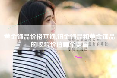 黄金饰品价格查询,铂金饰品和黄金饰品的收藏价值哪个更高