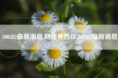 300382最新消息,财经界热议300382最新消息
