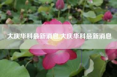 大庆华科最新消息,大庆华科最新消息