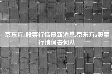 京东方a股票行情最新消息,京东方a股票行情何去何从