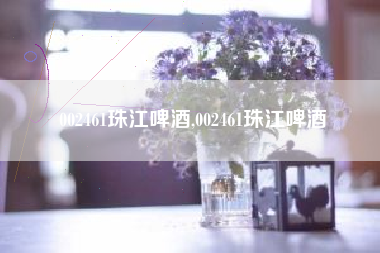002461珠江啤酒,002461珠江啤酒