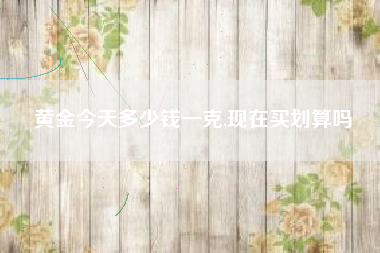 黄金今天多少钱一克,现在买划算吗