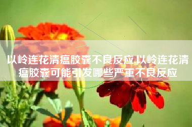 以岭连花清瘟胶囊不良反应,以岭连花清瘟胶囊可能引发哪些严重不良反应