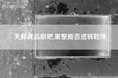 天邦食品股吧,重整能否逆转乾坤