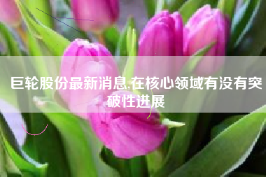 巨轮股份最新消息,在核心领域有没有突破性进展