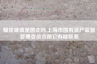 耀皮玻璃是国企吗,上海市国有资产监督管理委员会跟它有啥联系