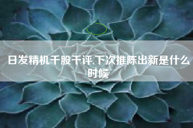 日发精机千股千评,下次推陈出新是什么时候