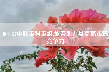 000157中联重科重组,能否助力其提高市场竞争力