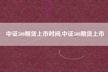 中证500期货上市时间,中证500期货上市