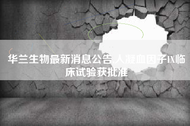 华兰生物最新消息公告,人凝血因子IX临床试验获批准
