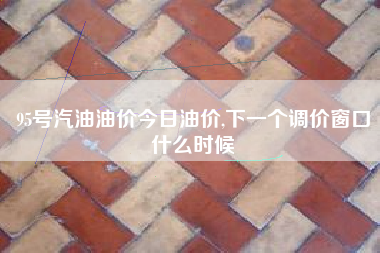 95号汽油油价今日油价,下一个调价窗口什么时候