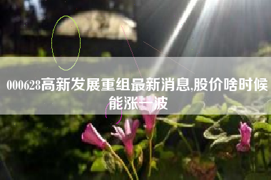 000628高新发展重组最新消息,股价啥时候能涨一波