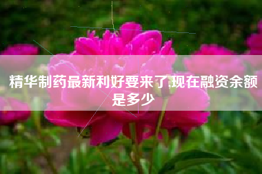精华制药最新利好要来了,现在融资余额是多少