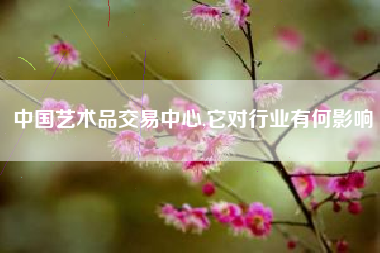 中国艺术品交易中心,它对行业有何影响
